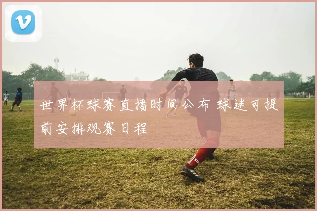 世界杯球赛直播时间公布 球迷可提前安排观赛日程
