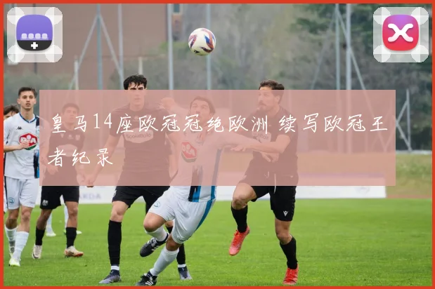 皇马14座欧冠冠绝欧洲 续写欧冠王者纪录