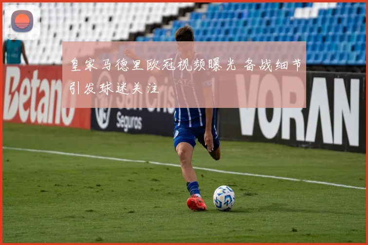 皇家马德里欧冠视频曝光 备战细节引发球迷关注