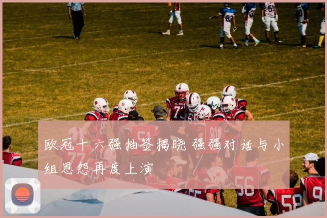 欧冠十六强抽签揭晓 强强对话与小组恩怨再度上演