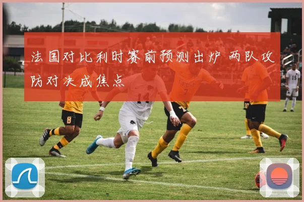 法国对比利时赛前预测出炉 两队攻防对决成焦点