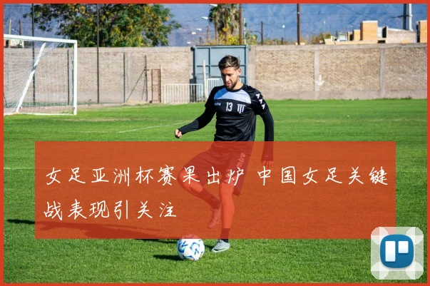 女足亚洲杯赛果出炉 中国女足关键战表现引关注