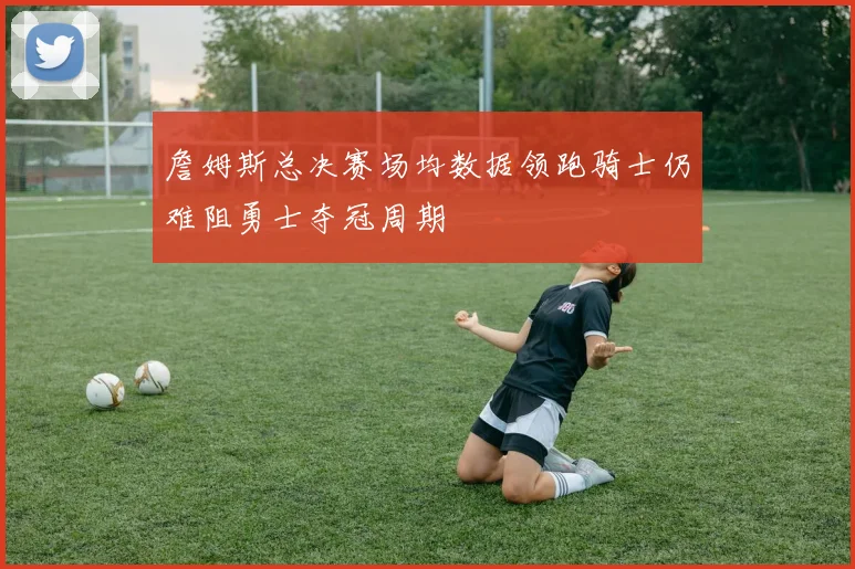 詹姆斯总决赛场均数据领跑骑士仍难阻勇士夺冠周期