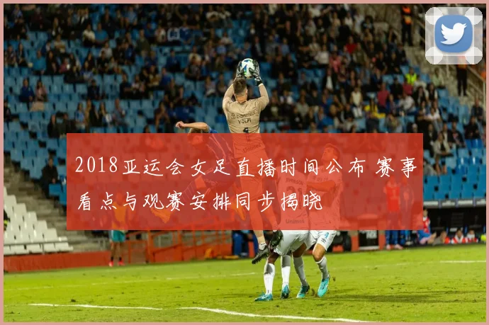 2018亚运会女足直播时间公布 赛事看点与观赛安排同步揭晓