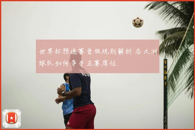 世界杯预选赛晋级规则解析 各大洲球队如何争夺正赛席位