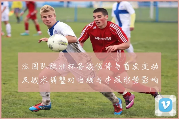 法国队欧洲杯备战伤停与首发变动及战术调整对出线与夺冠形势影响
