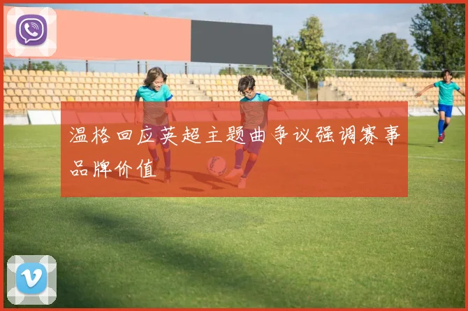 温格回应英超主题曲争议强调赛事品牌价值