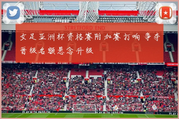 女足亚洲杯资格赛附加赛打响 争夺晋级名额悬念升级