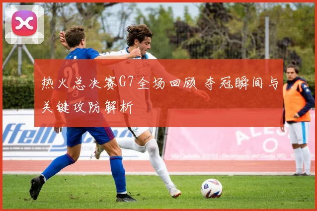 热火总决赛G7全场回顾 夺冠瞬间与关键攻防解析