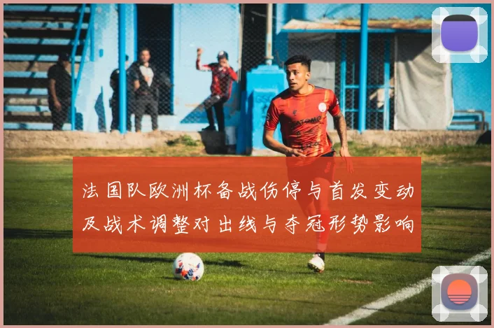 法国队欧洲杯备战伤停与首发变动及战术调整对出线与夺冠形势影响