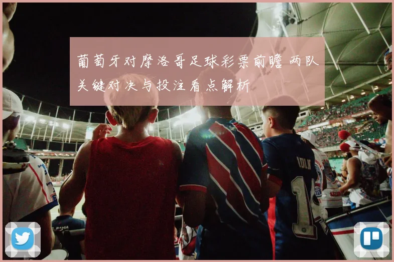 葡萄牙对摩洛哥足球彩票前瞻 两队关键对决与投注看点解析