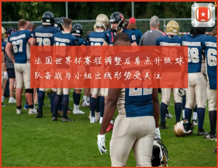 法国世界杯赛程调整后看点升级 球队备战与小组出线形势受关注