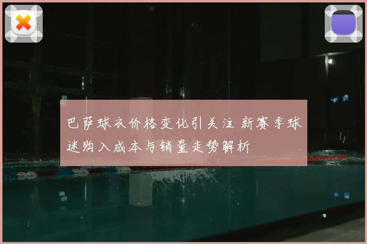 巴萨球衣价格变化引关注 新赛季球迷购入成本与销量走势解析
