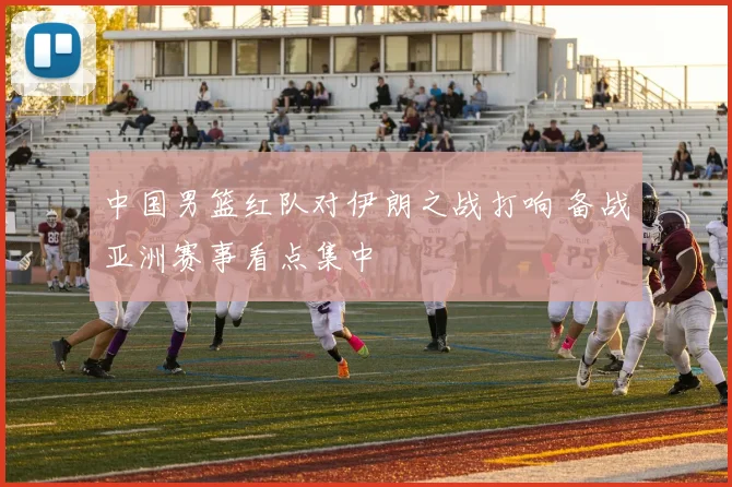 中国男篮红队对伊朗之战打响 备战亚洲赛事看点集中