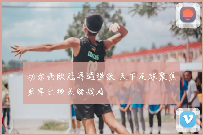 切尔西欧冠再遇强敌 天下足球聚焦蓝军出线关键战局
