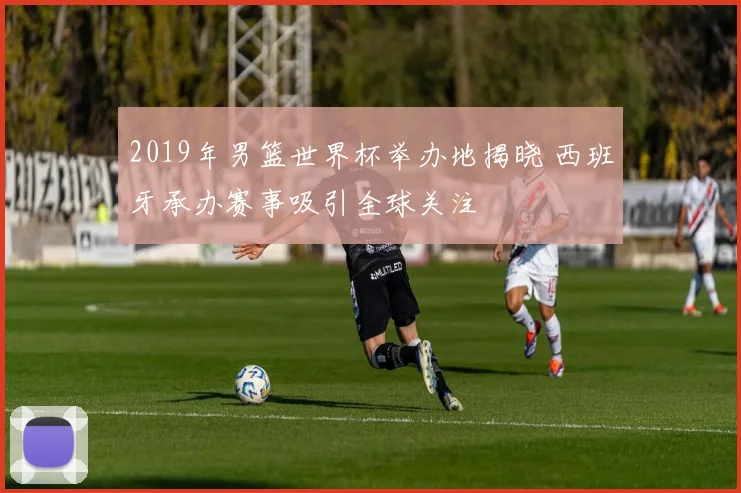 2019年男篮世界杯举办地揭晓 西班牙承办赛事吸引全球关注