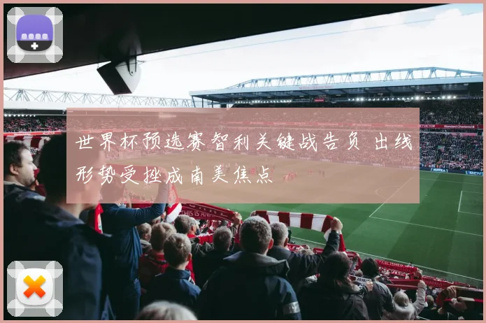 世界杯预选赛智利关键战告负 出线形势受挫成南美焦点