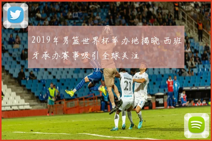 2019年男篮世界杯举办地揭晓 西班牙承办赛事吸引全球关注