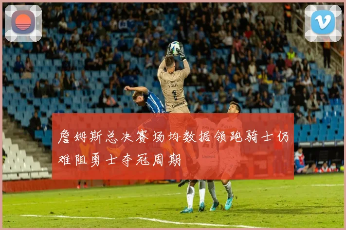 詹姆斯总决赛场均数据领跑骑士仍难阻勇士夺冠周期