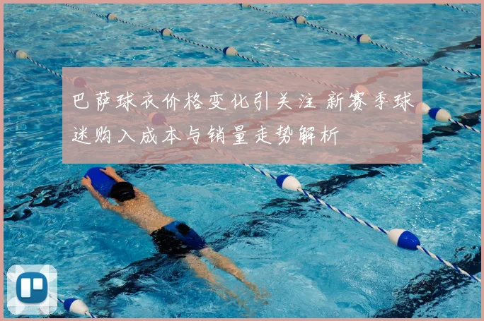 巴萨球衣价格变化引关注 新赛季球迷购入成本与销量走势解析