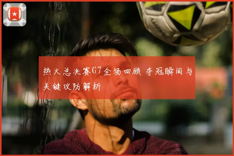 热火总决赛G7全场回顾 夺冠瞬间与关键攻防解析