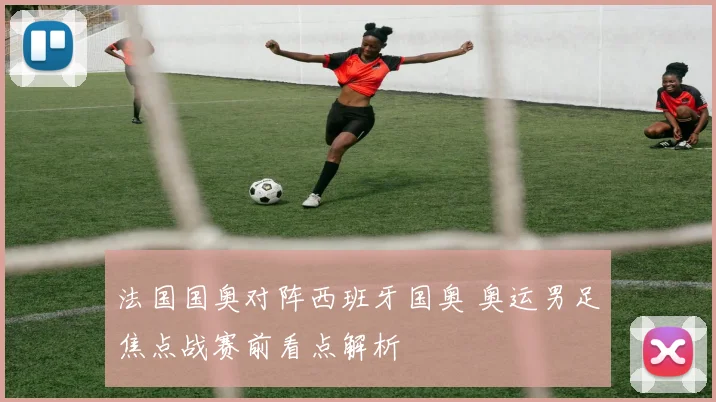 法国国奥对阵西班牙国奥 奥运男足焦点战赛前看点解析
