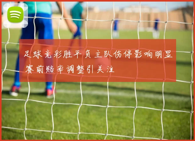 足球竞彩胜平负主队伤停影响明显 赛前赔率调整引关注