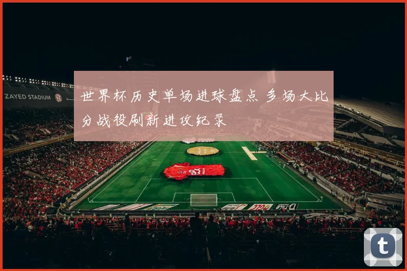 世界杯历史单场进球盘点 多场大比分战役刷新进攻纪录