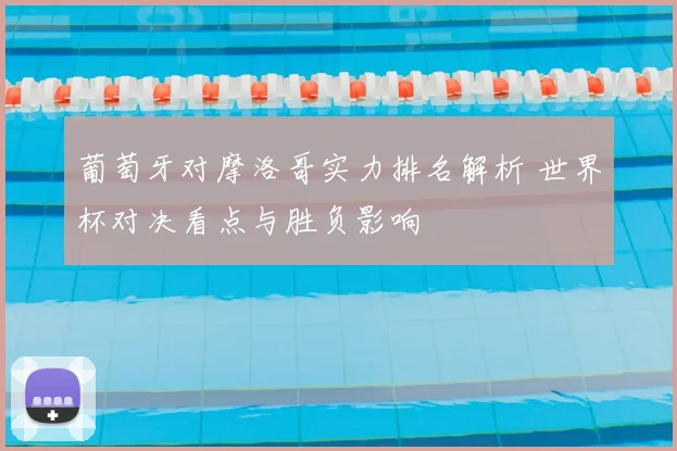 葡萄牙对摩洛哥实力排名解析 世界杯对决看点与胜负影响