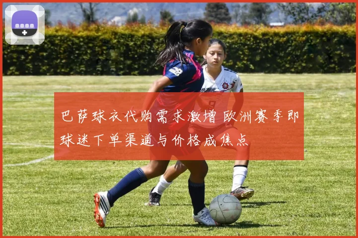 巴萨球衣代购需求激增 欧洲赛季即球迷下单渠道与价格成焦点