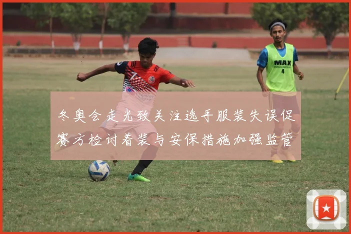 冬奥会走光致关注选手服装失误促赛方检讨着装与安保措施加强监管