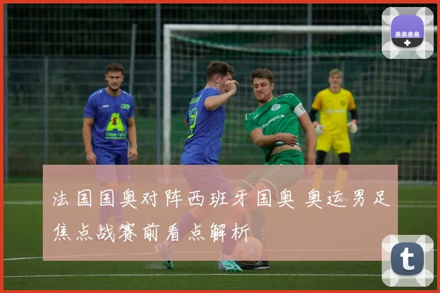 法国国奥对阵西班牙国奥 奥运男足焦点战赛前看点解析