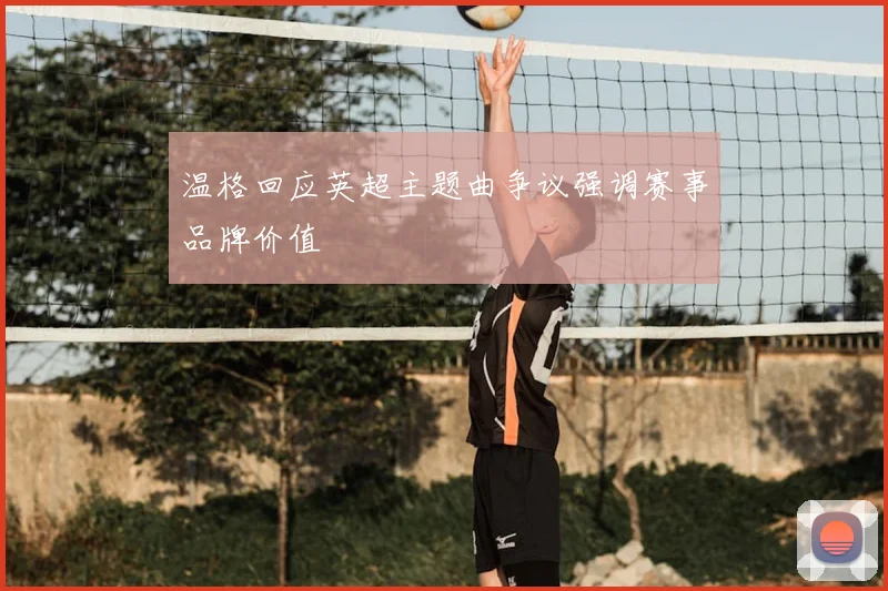 温格回应英超主题曲争议强调赛事品牌价值